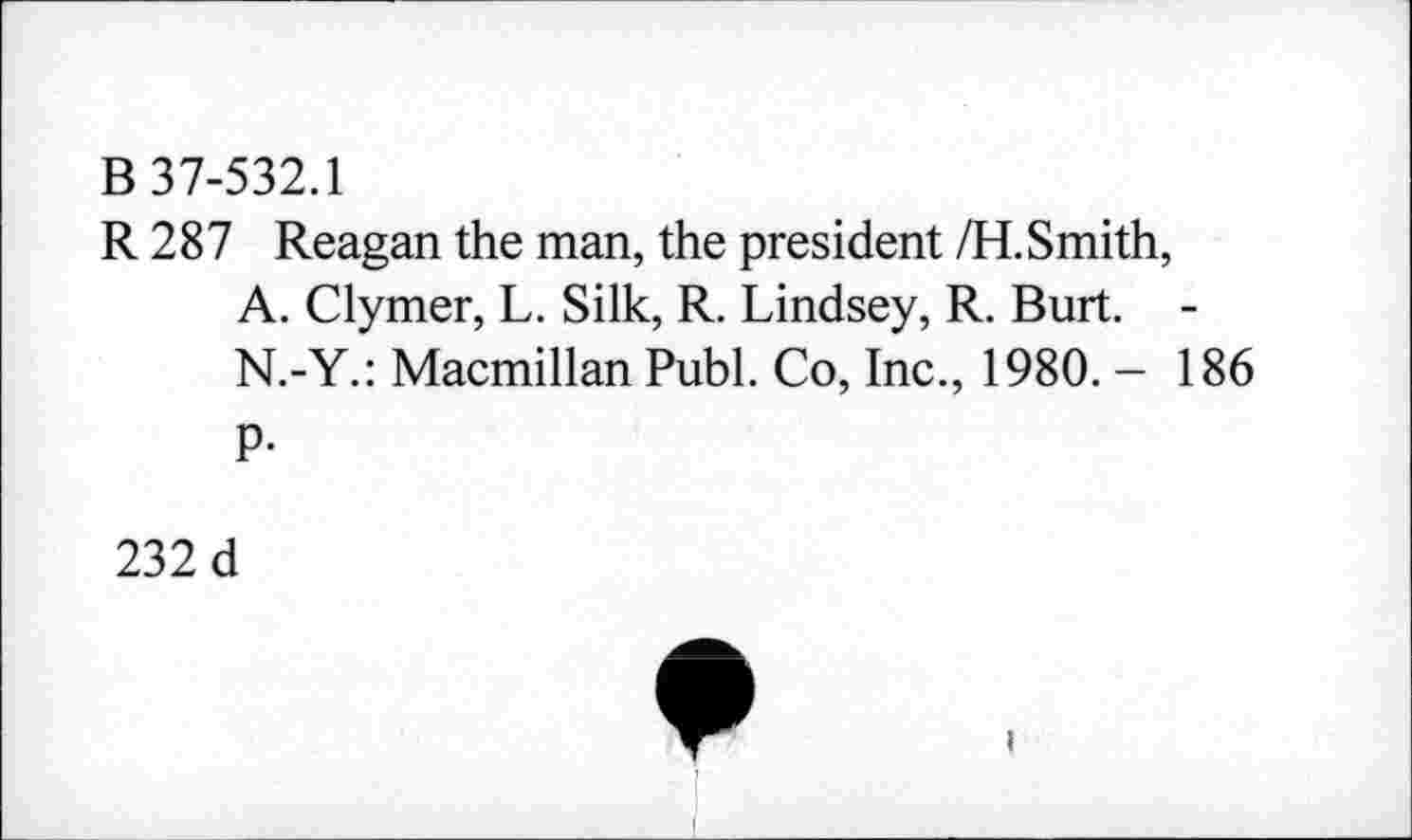 ﻿В 37-532.1
R 287 Reagan the man, the president /Н.Smith, A. Clymer, L. Silk, R. Lindsey, R. Burt. -N.-Y.: Macmillan Publ. Co, Inc., 1980. - 186
P-
232 d